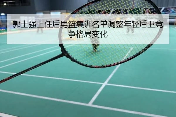 郭士强上任后男篮集训名单调整年轻后卫竞争格局变化