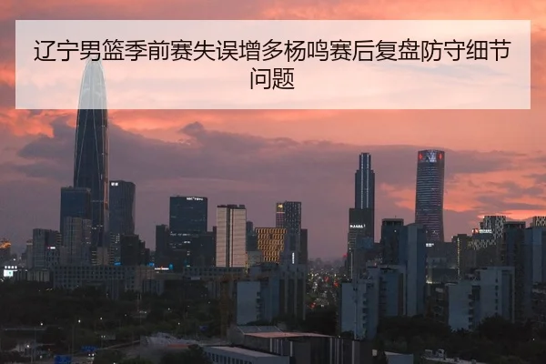 辽宁男篮季前赛失误增多杨鸣赛后复盘防守细节问题